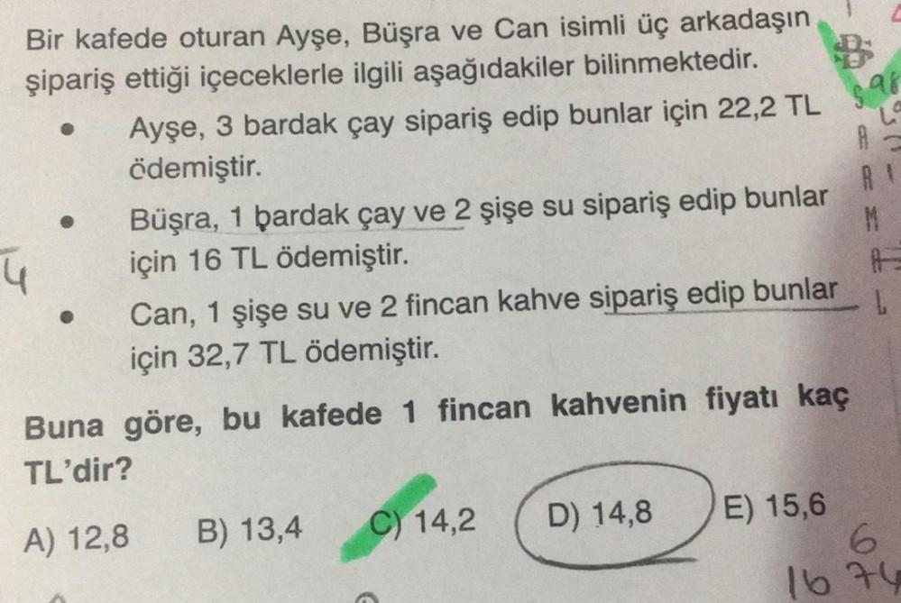 Bir kafede oturan Ayşe, Büşra ve Can isimli üç arkadaşın
şipariş ettiği içeceklerle ilgili aşağıdakiler bilinmektedir.
Ayşe, 3 bardak çay sipariş edip bunlar için 22,2 TL
ödemiştir.
4
Büşra, 1 bardak çay ve 2 şişe su sipariş edip bunlar
için 16 TL ödemişti