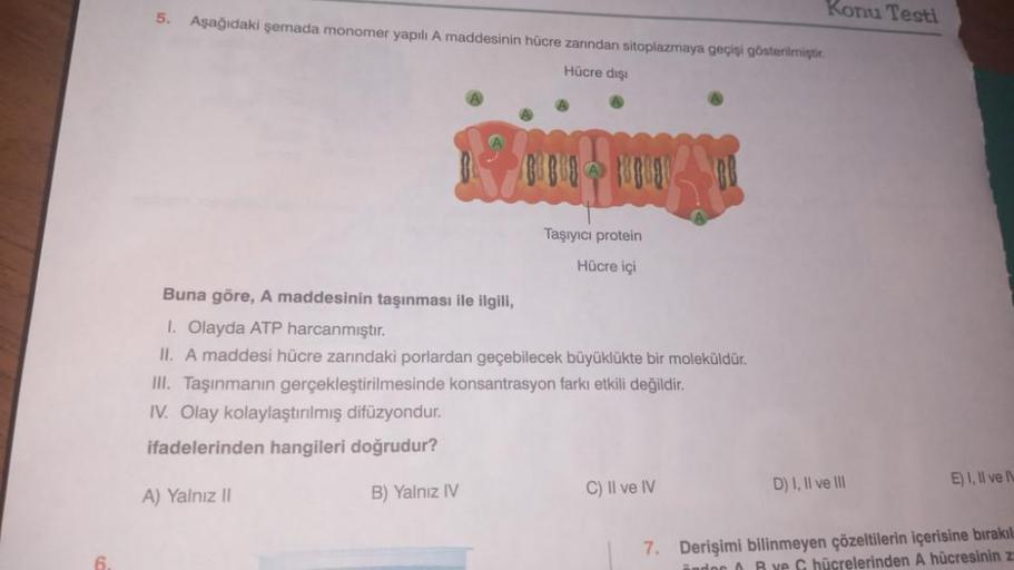 6.
5.
Aşağıdaki şemada monomer yapılı A maddesinin hücre zanndan sitoplazmaya geçişi gösterilmiştir.
Hücre dışı
Taşıyıcı protein
Hücre içi
Buna göre, A maddesinin taşınması ile ilgili,
1. Olayda ATP harcanmıştır.
II. A maddesi hücre zarındaki porlardan geç