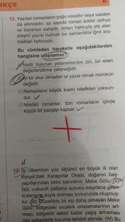 RKÇE
12. Yazılan romanların çoğu vasattır veya vasatın
da altındadır, az sayıda roman edebî ışıltıya
ve beceriye sahiptir, onları hakkıyla ele alan
eleştiri yazısı bulmak ise samanlıkta iğne ara-
maktan farksızdır.
Bu cümleden hareketle aşağıdakilerden
hangisine ulaşılamaz?
Nadir bulunan yeteneklerden biri, bir eseri
değerlendirme yeteneğidir.
yi bir okur olmadan iyi yazar olmak mümkün
değildir.
C) Romanların büyük kısmı nitelikten yoksun-
dur.
D) Nitelikli romanlar, tüm romanların içinde
küçük bir parçayı kapsar.bloy B.
N
13. (1) Ülkemizin yüz ölçümü en büyük ili olan
Konya'daki Karapınar Ovası, doğanın baş-
yapıtlarından birini barındırır: Meke Gölü. ((11)
Göl, volkanik patlama sonucu meydana gelen
kraterlerin suyla dolması sonucunda oluşmuş-
tur. (III) Güzellikte bir eşi daha olmayan Meke
Gölü; bölgedeki sıcaklık ortalamalarının art-
ması, bölgenin eskisi kadar yağış almaması
gibi sebeplerle kuruma tehdidi altında. (IV) Bu