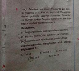 A
8. Haçlı Seferilerinden sonra Anadolu'da zor gün-
ler yaşansa da I. Alaaddin Keykubat Dönemi'nde
devlet içerisinde yaşayan Süryaniler, Ermeniler
ve Rumlar Türkiye Selçuklu topraklarını terk edip
başka taraflara göç etmemişlerdir.
Bu duruma;
hoşgörülü devlet anlayışının benimsenmesi,
H. Müslim, gayrimüslim ayrımının yapılmaması,
K hükümdarların halkı kontrol altında tutması
uygulamalarından hangilerinin etkili olduğu
söylenebilir?
A) Yalnız I
D)) ve II
B) Yalnız II
C) Yalnız III
E) Il ve Ill
imak için