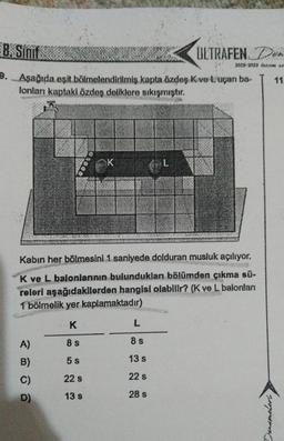 8. Sinif
9. Aşağıda eşit bölmelendirilmiş kapta özdeş Kve Luçan ba-
lonları kaptaki özdeş deliklere sıkışmıştır.
A)
B)
C)
D)
K
K
8 s
5 s
22 S
13 s
Kabin her bölmesini 1 saniyede dolduran musluk açılıyor.
K ve L balonlarının bulundukları bölümden çıkma sü-
releri aşağıdakilerden hangisi olabilir? (K ve L balonlan
1 bölmelik yer kaplamaktadır)
L
L
8 s
13 s
22 s
28 s
ULTRAFEN. Den
2022-2023 denem sem
Denemeleri,
11.