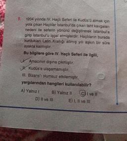 9.
1204 yılında IV. Haçlı Seferi ile Kudüs'ü almak için
yola çıkan Haçlılar İstanbul'da çıkan taht kavgaları
nedeni ile seferin yönünü değiştirerek İstanbul'a
girip İstanbul'u işgal etmişlerdir. Haçlıların burada
kurdukları Latin Krallığı altmış yılı aşkın bir süre
ayakta kalmıştır.
Bu bilgilere göre IV. Haçlı Seferi ile ilgili,
Amacının dışına çıkmıştır.
J. Kudüs'e ulaşamamıştır.
III. Bizans'ı olumsuz etkilemiştir.
yargılarından hangileri kullanılabilir?
A) Yalnız I
B) Yalnız II
D) II ve III
I ve II
E) I, II ve III