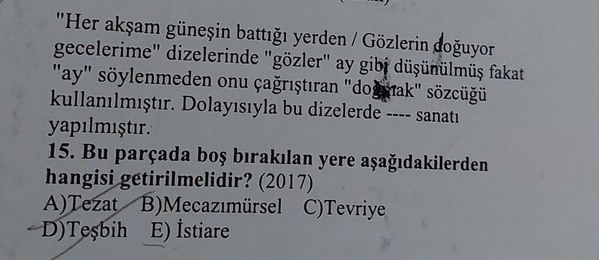"Her akşam güneşin battığı yerden / Gözlerin doğuyor
gecelerime" dizelerinde "gözler" ay gibi düşünülmüş fakat
"ay" söylenmeden onu çağrıştıran "doğmak" sözcüğü
kullanılmıştır. Dolayısıyla bu dizelerde
sanatı
0000
yapılmıştır.
15. Bu parçada boş bırakılan