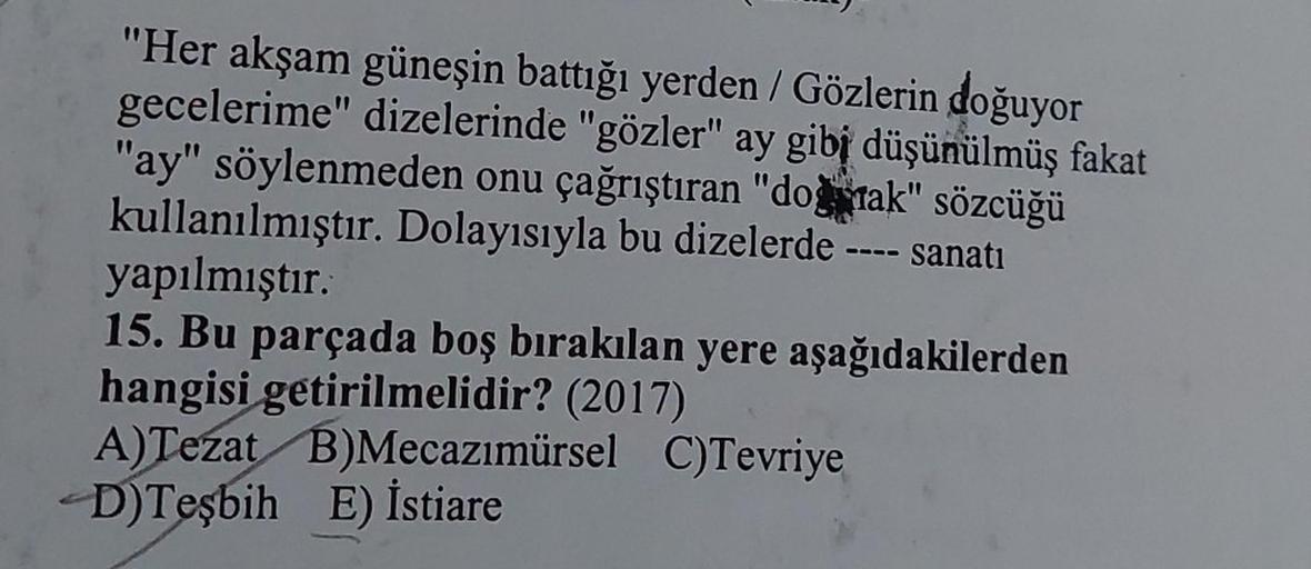 "Her akşam güneşin battığı yerden / Gözlerin doğuyor
gecelerime" dizelerinde "gözler" ay gibi düşünülmüş fakat
"ay" söylenmeden onu çağrıştıran "doğmak" sözcüğü
kullanılmıştır. Dolayısıyla bu dizelerde
sanatı
0000
yapılmıştır.
15. Bu parçada boş bırakılan 