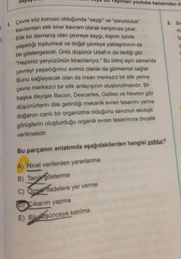 ayinlari youtube kanalından da
1. Çevre söz konusu olduğunda "saygı" ve "sorumluluk"
kavramları etik birer kavram olarak karşımıza çıkar.
Etik bir davranış olan çevreye saygı, kişinin içinde
yaşadığı toplumsal ve doğal çevreye yaklaşımının da
bir göstergesidir. Ünlü düşünür Udall'ın da dediği gibi
"Hepimiz yeryüzünün kiracılarıyız." Bu bilinç aynı zamanda
çevreyi yaşadığımız evimiz olarak da görmemizi sağlar.
Bunu sağlayacak olan da insan merkezci bir etik yerine
çevre merkezci bir etik anlayışının oluşturulmasıdır. Bir
başka deyişle Bacon, Descartes, Galileo ve Newton gibi
düşünürlerin dile getirdiği mekanik evren tasarımı yerine
doğanın canlı bir organizma olduğunu savunun ekolojik
görüşlerin oluşturduğu organik evren tasarımına öncelik
verilmelidir.
Bu parçanın anlatımda aşağıdakilerden hangisi yoktur?
A) Nicel verilerden yararlanma
B) Tanu gösterme
C) Özner ifadelere yer verme
OCıkarım yapma
E) Bir dşünceye katılma
2. Bin
Ka
Is
y
t