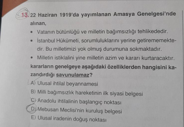 13.22 Haziran 1919'da yayımlanan Amasya Genelgesi'nde
alınan,
• Vatanın bütünlüğü ve milletin bağımsızlığı tehlikededir.
• İstanbul Hükümeti, sorumluluklarını yerine getirememekte-
dir. Bu milletimizi yok olmuş durumuna sokmaktadır.
• Milletin istiklalini 