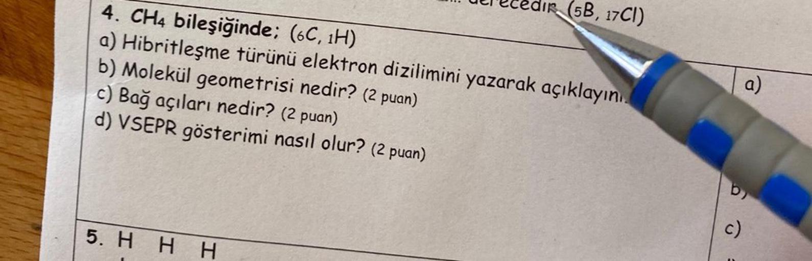 4. CH4 bileşiğinde; (6C, 1H)
a)
Hibritleşme
b) Molekül geometrisi nedir? (2 puan)
c) Bağ açıları nedir? (2 puan)
d)
VSEPR
gösterimi nasıl olur? (2 puan)
5. H H H
edir (5B, 17CI)
türünü elektron dizilimini yazarak açıklayını
C)
a)