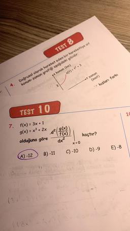 TEST 8
Doğrusal olarak hareket eden bir hareketliye ait
konum-zaman grafiği aşağıdaki gibidir.
4.
TEST 10
7. f(x) = 3x + 1
g(x) = x³ + 2x
olduğuna göre
(A) -12
P(x)
(3x²+2) (3)
(18x
4x konum (km)
B) -11
4 11
#4720
22
,x(t) = +² +3
3
d² g(x)
f(x)
dx²
x=0
C) -10
t zaman
(saat)
kaçtır?
hızları farkı
D) -9 E) -8
10