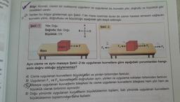 nda
urumda
tır.
esi
7
X²
Bilgi: Kuvvet, cismin bir noktasına uygulanır ve uygulanan bu kuvvetin yön, doğrultu ve büyüklük gibi
özellikleri vardır.
Verilen bu bilgiyi göstermek için Şekil -1'de masa üzerinde duran bir cismin hareket etmesini sağlayan
kuvvetin yönü, doğrultusu ve büyüklüğü aşağıdaki gibi tespit edilmiştir.
Şekil -1
Şekil - 2
Yön: Doğu
Doğrultu: Batı-Doğu
Büyüklük: 3 N
Masa
B
Cisim ++F
K
G
D
2
F₁+
F3
F₁
++F₂
Aynı cisme ve aynı masaya Şekil-2'de uygulanan kuvvetlere göre aşağıdaki yorumlardan hangi-
sinin doğru olduğu söylenemez?
A) Cisme uygulanan kuvvetlerin büyüklükleri ve yönleri birbirinden farklıdır.
B) Uygulanan F, ve F3 kuvvetlerinin doğrultuları aynı, yönleri ve uygulama noktaları birbirinden farklıdır.
Masaya uygulanan kuvvetlerin bileşkesi ile cisme uygulanan kuvvetlerin bileşkesi hem yön hem de
büyüklük olarak birbirinin aynısıdır.
D) Doğu yönünde uygulanan kuvvetlerin büyüklüklerinin toplamı, batı yönünde uygulanan kuvvetlerin
büyüklüklerinin toplamından daha fazladır.