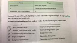 Bilim dalıdır.
1.
A)
Kimya
Sistematik bilgi birikimi içerir.
D)
E)
Bilim dalı değildir.
Temelde deneme yanılma vardır.
II.
Yukarıda Kimya ve Simya ile ilgili bilgiler verilen tabloda bu bilgiler verilmiştir. Bu bilgiler verilir-
ken bazı yerler boş bırakılmıştır.
Buna göre boş bırakılan yerlere aşağıda verilen ifadelerden hangileri getirilmelidir?
I
Simya
Teorik temelleri vardır.
Temelde kontrollü deneyler vardır.
Sistematik bilgi birikimi içermez.
Diğer adı alşimidir.
Çalışmalar deneyseldir.
||
Sistematik bilgi birikimi içermez.
Sistematik bilgi birikimi içerir.
Bilgi birikimi vardır.
Çalışmalar, deneyseldir.
Çalışmalar, teorik temellere dayanmaz.