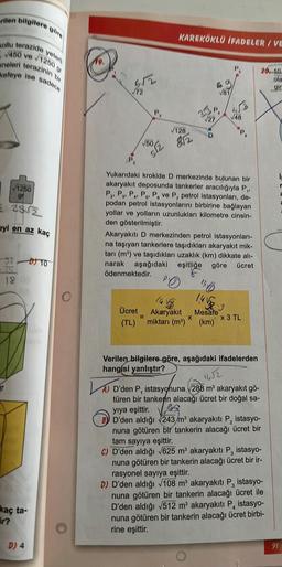 rilen bilgilere
ollu terazide
450 ve
neleri terazinin
kefeye ise sadece
√1250
gf
52552
yi en az kaç
ar
yeter
93 TO
75
18
kaç ta-
ir?
1250
D) 4
672
√72
√50
S/2
KAREKÖKLÜ İFADELER/VE
√128
812
(P₂
Yukarıdaki krokide D merkezinde bulunan bir
akaryakıt deposunda tankerler aracılığıyla P₁,
P P P P P ve P, petrol istasyonları, de-
2' 3'
podan petrol istasyonlarını birbirine bağlayan
yollar ve yolların uzunlukları kilometre cinsin-
den gösterilmiştir.
Akaryakıtı D merkezinden petrol istasyonları-
na taşıyan tankerlere taşıdıkları akaryakıt mik-
tarı (m³) ve taşıdıkları uzaklık (km) dikkate alı-
narak aşağıdaki eşitliğe göre ücret
ödenmektedir.
B0
14√58.3
Mesafe
Ücret Akaryakıt
(TL) miktarı (m³) (km)
X
x 3 TL
Verilen bilgilere göre, aşağıdaki ifadelerden
hangisi yanlıştır?
1652
A) D'den P, istasyonuna √288 m³ akaryakıt gö-
türen bir tankenin alacağı ücret bir doğal sa-
yıya eşittir.
D'den aldığı 243 m³ akaryakıtı P₂ istasyo-
nuna götüren bir tankerin alacağı ücret bir
tam sayıya eşittir.
C) D'den aldığı √625 m³ akaryakıtı P, istasyo-
nuna götüren bir tankerin alacağı ücret bir ir-
rasyonel sayıya eşittir.
D) D'den aldığı √108 m³ akaryakıtı P, istasyo-
nuna götüren bir tankerin alacağı ücret ile
D'den aldığı √512 m³ akaryakıtı P, istasyo-
nuna götüren bir tankerin alacağı ücret birbi-
rine eşittir.
20, 10.
ola
gin
91