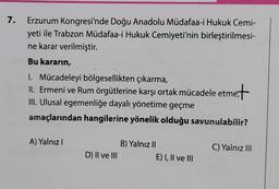 7.
Erzurum Kongresi'nde Doğu Anadolu Müdafaa-i Hukuk Cemi-
yeti ile Trabzon Müdafaa-i Hukuk Cemiyeti'nin birleştirilmesi-
ne karar verilmiştir.
Bu kararın,
1. Mücadeleyi bölgesellikten çıkarma,
II. Ermeni ve Rum örgütlerine karşı ortak mücadele etme+
III. Ulusal egemenliğe dayalı yönetime geçme
amaçlarından hangilerine yönelik olduğu savunulabilir?
A) Yalnız I
D) II ve III
B) Yalnız II
E) I, II ve III
C) Yalnız III