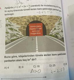 4.
Aşağıda y = (-x² + 2x + 7) parabolü ile modellenmiş bir tüne
lin açılış töreninde tünele asılan kare şeklindeki pankart gös
-1+2+7
terilmiştir.
Gümüşhane
Zigana Tuneli
açılışına
hoşgeldiniz.
Buna göre, köşelerinden tünele asılan kare şeklindeki
bry pankartın alanı kaç br² dir?nunu
A) 4
B) 9
C) 16
A>O
E) 36
D) 25
4-4.2.7
7.