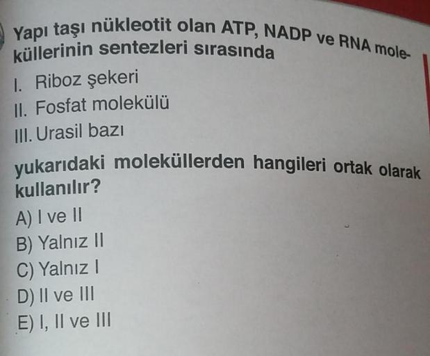 Yapı taşı nükleotit olan ATP, NADP ve RNA mole-
küllerinin sentezleri sırasında
1. Riboz şekeri
II. Fosfat molekülü
III. Urasil bazı
yukarıdaki moleküllerden hangileri ortak olarak
kullanılır?
A) I ve II
B) Yalnız II
C) Yalnız I
D) II ve III
E) I, II ve II