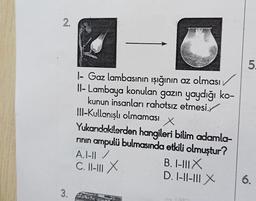 2.
3.
1- Gaz lambasının ışığının az olması
Il-Lambaya konulan gazın yaydığı ko-
kunun insanları rahatsız etmesi.
III-Kullanışlı olmaması
x
Yukarıdakilerden hangileri bilim adamla-
rının ampulü bulmasında etkili olmuştur?
A.I-II/
C. II-III X
B. I-III X
D. 1-11-111 X
5.
6.