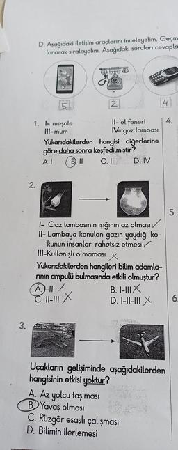 3.
D. Aşağıdaki iletişim araçlarını inceleyelim. Geçm
lanarak sıralayalım. Aşağıdaki soruları cevapla
2.
5
1. l- meşale
III- mum
121
Il- el feneri
IV- gaz lambası
Yukarıdakilerden hangisi diğerlerine
göre daha sonra keşfedilmiştir?
A.I
B. II
C. III
1- Gaz lambasının ışığının az olması
II- Lambaya konulan gazın yaydığı ko-
kunun insanları rahatsız etmesi.
III-Kullanışlı olmaması
D. IV
A. Az yolcu taşıması
B.Yavaş olması
x
Yukarıdakilerden hangileri bilim adamla-
rının ampulü bulmasında etkili olmuştur?
A.)-11/
C. 11-111X
B. I-III X
D. I-II-III X
41
Uçakların gelişiminde aşağıdakilerden
hangisinin etkisi yoktur?
C. Rüzgâr esaslı çalışması
D. Bilimin ilerlemesi
4.
5.
6.