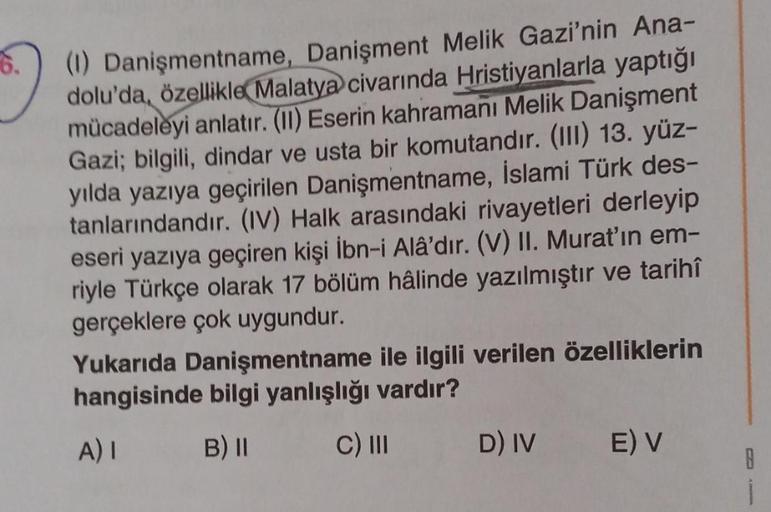 (1) Danişmentname, Danişment Melik Gazi'nin Ana-
dolu'da, özellikle Malatya civarında Hristiyanlarla yaptığı
mücadeleyi anlatır. (II) Eserin kahramanı Melik Danişment
Gazi; bilgili, dindar ve usta bir komutandır. (III) 13. yüz-
yılda yazıya geçirilen Daniş