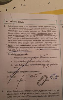5.
6.
TYT/ Sosyal Bilimler
Selçukluların artan nüfus karşısında verimli topraklara sahip
olan Anadolu'yu kendilerine yurt edinmek istemesi ve Bizans'ın
Anadolu'daki egemenliğini korumasından dolayı 1048 yılında
Bizans orduları ile Selçuklu ordusu karşı karşıya gelerek Pa-
sinler Savaşı yaşanmıştır. Savaşı kazanan Selçuklular Ana-
dolu'ya yerleşme politikasının temellerini atmış ve Tuğrul Bey
daha sonra Şii Büveyhoğulları tehlikesine karşı Abbasi halife-
sini koruma altına almıştır. Halife tarafından Tuğrul Bey'e "do-
ğunun ve batının hükümdarı" unvanı verilmiştir. Halife sonrakı
yıllarda Tuğrul Bey adına hutbe okutarak bütün siyasi yetkilerini
Tuğrul Bey'e devretmiştir.
Bu bilgilere dayanarak,
I. Anadolu topraklarına yerleşmek için ilk adım atılmıştır.
II. Tuğrul Bey İslam Dünyası'nın lideri olmuştur.
III. Halife Tuğrul Bey'e makamını koruduğu için unvan ver-
miştir.
yargılarından hangilerine ulaşılabilir?
A) Yanız I
D) ve III
B) I ve II
ER
E I, II e fil
CI ve Ill
Kerem Öğretmen öğrencilere "Cumhuriyet'in ilk yıllarından gü-
nümüze kadar Türkiye'de nüfus sürekli artmıştır. Bu durumun
olumlu sonuçları nelerdir?" sorusunu yöneltmiştir. Öğrencilerden;
i golirleri artmıstır
8