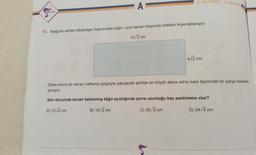 SONAR
- A
8. Sinif KODS-3/Matematik
15. Aşağıda verilen dikdörtgen biçimindeki kâğıt, uzun kenarı boyunca ortadan ikiye katlanıyor.
10√2 cm
e
4√2 cm
Daha sonra bir kenarı katlama çizgisiyle çakışacak şekilde en büyük alana sahip kare biçiminde bir parça kesilerek
alınıyor.
Son durumda alınan katlanmış kâğıt açıldığında çevre uzunluğu kaç santimetre olur?
A) 12√2 cm
B) 16√2 cm
C) 20√2 cm
D) 24√2 cm