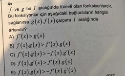 4.
f ve g bir I aralığında türevli olan fonksiyonlardır.
Bu fonksiyonlar için aşağıdaki bağlantıların hangisi
sağlanırsa g(x).f(x) çarpımı I aralığında
artandır?
A) ƒ'(x) > g(x)
B) ƒ(x).g(x) > ƒ'(x).g(x)
c) ƒ'(x).g(x) >−ƒ(x).g'(x)
D) ƒ(x).g'(x) > ƒ'(x).g(x)
E) ƒ(x).g(x) >−ƒ'(x).g'(x)
1987