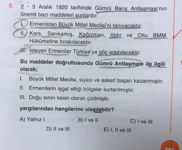 9. 23 Aralık 1920 tarihinde Gümrü Barış Antlaşması'nın
önemli bazı maddeleri şunlardır:
Ermenistan Büyük Millet Meclisi'ni tanıyacaktır.
II. Kars, Sarıkamış, Kağızman, Iğdır ve Oltu BMM
Hükûmetine bırakılacaktır.
İsteyen Ermeniler Türkiye'ye göç edebilecek