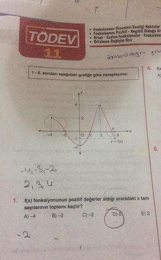 TÖDEV
11
D)
-4,-3,-2
2,3,4
2
1-5. soruları aşağıdaki grafiğe göre cevaplayınız.
4
L
-2
• Fonksiyonun Eksenleri Kestiği Noktalar
• Fonksiyonun Pozitif - Negatif Olduğu Ar
• Artan-Azalan Fonksiyonlar - Fonksiyon-
• Ortalama Değişim Hızı
2
2 3
axtb-doğru grat