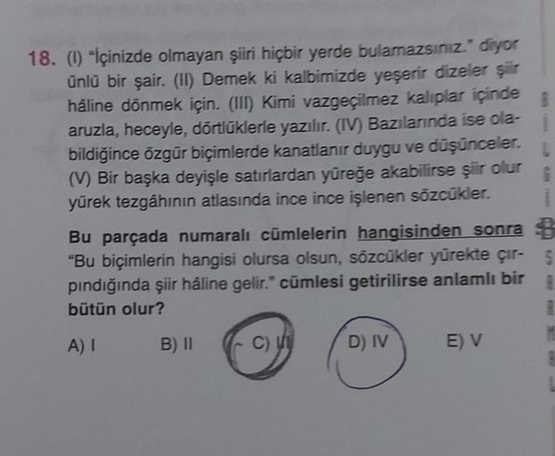 18. (1) "İçinizde olmayan şiiri hiçbir yerde bulamazsınız." diyor
ünlü bir şair. (II) Demek ki kalbimizde yeşerir dizeler şiir
háline dönmek için. (III) Kimi vazgeçilmez kalıplar içinde
aruzla, heceyle, dörtlüklerle yazılır. (IV) Bazılarında ise ola-
bildi