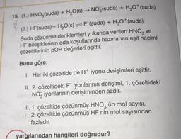 15. (1.) HNO3(suda) + H₂O(s) → NO3(suda) + H₂O+(suda)
(2.) HF (suda) + H₂O(s)F(suda) + H₂O* (suda)
1
Suda çözünme denklemleri yukarıda verilen HNO3 ve
HF bileşiklerinin oda koşullarında hazırlanan eşit hacimli
çözeltilerinin pOH değerleri eşittir.
Buna göre;
1. Her iki çözeltide de H* iyonu derişimleri eşittir.
II. 2. çözeltideki Fiyonlarının derişimi, 1. çözeltideki
NO iyonlarının derişiminden azdır.
III. 1. çözeltide çözünmüş HNO3 ün mol sayısı,
2. çözeltide çözünmüş HF nin mol sayısından
fazladır.
yargılarından hangileri doğrudur?