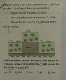 Binanın yoldan ve komşu parsellerden çekilmesi
gereken mesafeye çekme mesafesi denir.
Yoldan çekme mesafesi: 5 metre
Yan bahçeden çekme mesafesi: 3 metre
Arka bahçeden çekme mesafesi: 2 metre
●
olarak veriliyor.
3
Yan bahçe
Arka
Arsa
Yol
Yan bahçe
Şekilde verilen çevresi 98 metre olan arsaya ev
yapmak isteyen bir müteahhit en fazla kaç m² lik
bir alana ev yapabilir?
A) 256 B) 289 C) 324 D) 361 E) 400