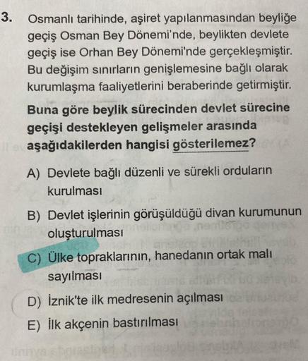 3.
Osmanlı tarihinde, aşiret yapılanmasından beyliğe
geçiş Osman Bey Dönemi'nde, beylikten devlete
geçiş ise Orhan Bey Dönemi'nde gerçekleşmiştir.
Bu değişim sınırların genişlemesine bağlı olarak
kurumlaşma faaliyetlerini beraberinde getirmiştir.
Buna göre