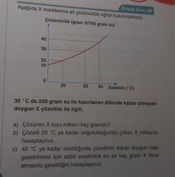 1
1
I
1
I
1
t
1
1
1
1
1
1
1
1
1
I
Örnek Soru 38
Aşağıda X maddesine ait çözünürlük eğrisi bulunmaktadır.
Çözünürlük (gram X/100 gram su)
45
30
20
10
0
20
35 40 Sıcaklık (° C)
35 °C de 200 gram su ile hazırlanan dibinde katısı olmayan
doygun X çözeltisi ile ilgili;
a) Çözünen X tuzu miktarı kaç gramdır?
b) Çözelti 20 °C ye kadar soğutulduğunda çöken X miktarını
hesaplayınız.
c) 40 °C ye kadar ısıtıldığında çözeltinin tekrar doygun hale
gelebilmesi için sabit sıcaklıkta en az kaç gram X ilave
etmemiz gerektiğini hesaplayınız.