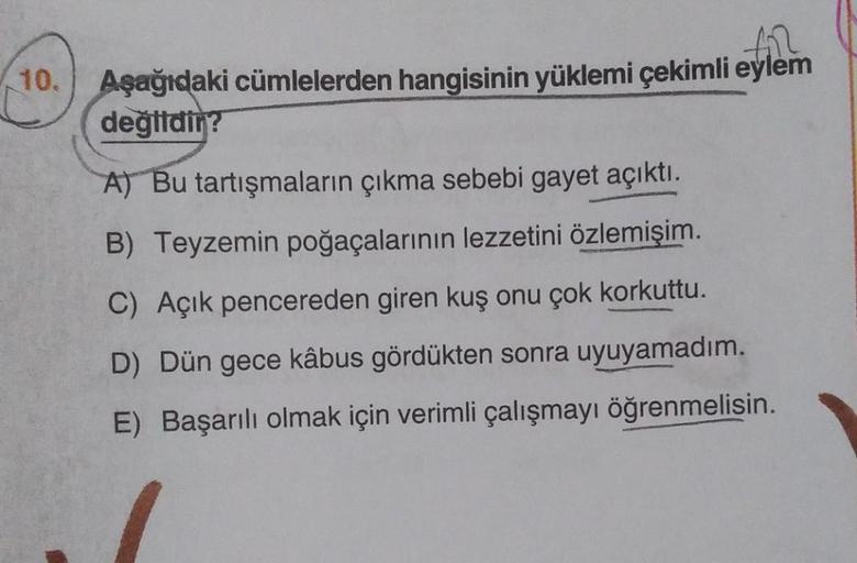 10.
fil
Aşağıdaki cümlelerden hangisinin yüklemi çekimli eylem
değildir?
A) Bu tartışmaların çıkma sebebi gayet açıktı.
B) Teyzemin poğaçalarının lezzetini özlemişim.
C) Açık pencereden giren kuş onu çok korkuttu.
D) Dün gece kâbus gördükten sonra uyuyamad