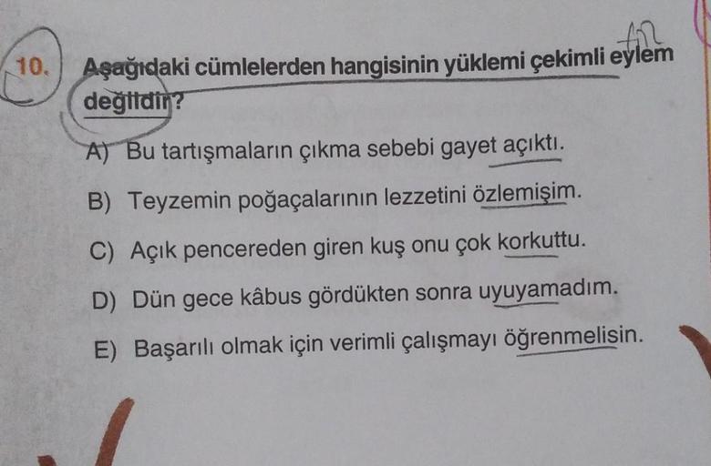 10.
fil
Aşağıdaki cümlelerden hangisinin yüklemi çekimli eylem
değildir?
A) Bu tartışmaların çıkma sebebi gayet açıktı.
B) Teyzemin poğaçalarının lezzetini özlemişim.
C) Açık pencereden giren kuş onu çok korkuttu.
D) Dün gece kâbus gördükten sonra uyuyamad