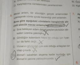 enimesi
A)
C) Karşılaştırma cümlelerinden yararlanılması
5. Mecaz anlam, bir sözcüğün gerçek anlamından
uzaklaşarak cümle içinde kazandığı yeni anlamdır.
Buna göre aşağıdaki cümlelerin hangisinde altı
çizili sözcük mecaz anlamıyla kullanılmıştır?✔
A) Sıra bekleyen adam dalgalı saçlarıyla bütün dik-
katleri üzerine çekmişti.
B) Gördüğün kalemlerin hepsi bir olduğu için fiyat-
ları da farklı değil. X
C) Masanın gözünden çok eski olduğu anlaşılan bir
kitap çıkardı.
O
Ahmet'i sabahtan akşama kadar kurduğu için
Ahmet'in yanına yaklaşılmıyordu.
B) Özne
D) Kişil
7. As
aç
8.