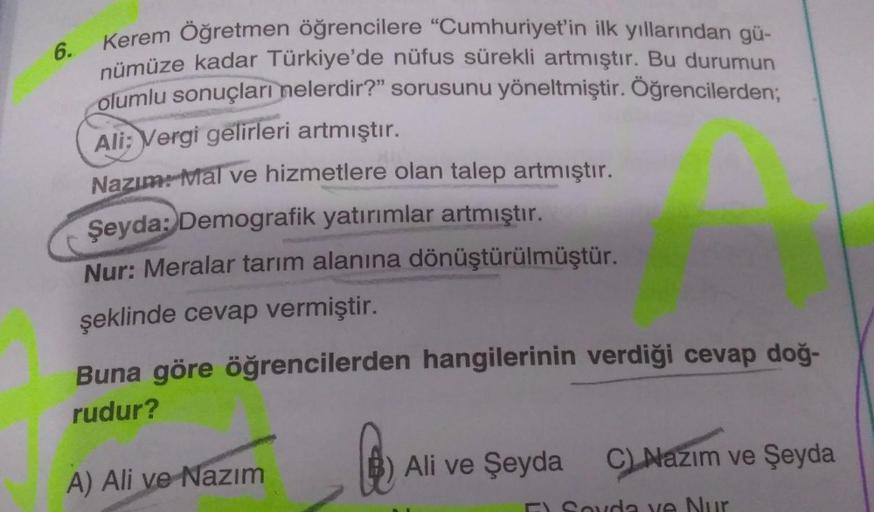 Kerem Öğretmen öğrencilere "Cumhuriyet'in ilk yıllarından gü-
nümüze kadar Türkiye'de nüfus sürekli artmıştır. Bu durumun
olumlu sonuçları nelerdir?" sorusunu yöneltmiştir. Öğrencilerden;
Ali: Vergi gelirleri artmıştır.
Nazım: Mal ve hizmetlere olan talep