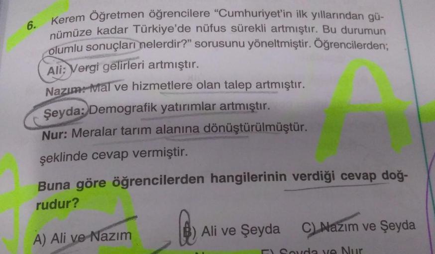 Kerem Öğretmen öğrencilere "Cumhuriyet'in ilk yıllarından gü-
nümüze kadar Türkiye'de nüfus sürekli artmıştır. Bu durumun
olumlu sonuçları nelerdir?" sorusunu yöneltmiştir. Öğrencilerden;
Ali: Vergi gelirleri artmıştır.
Nazım: Mal ve hizmetlere olan talep 