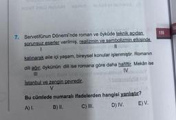 npleY Jiris niyəzüH
alexsm xuxul sv 16 vide63 (3
queneM
7. Servetifünun Dönemi'nde roman ve öyküde teknik açıdan
sorunsuz eserler verilmiş, realizmin ve sembolizmin etkisinde
De mallstüt6
||
I
leando los
kalınarak aile içi yaşam, bireysel konular işlenmiştir. Romanın
dili ağır, öykünün dili ise romana göre daha hafiftir. Mekân ise
IV
lab igner nabielMillesö
Istanbul ve zengin çevredir.
V
samenslyöz nişl
Blev 1 (A
Bu cümlede numaralı ifadelerden hangisi yanlıştır?
A) I.
B) II.
C) III.
D) IV.
E) V.
195
196