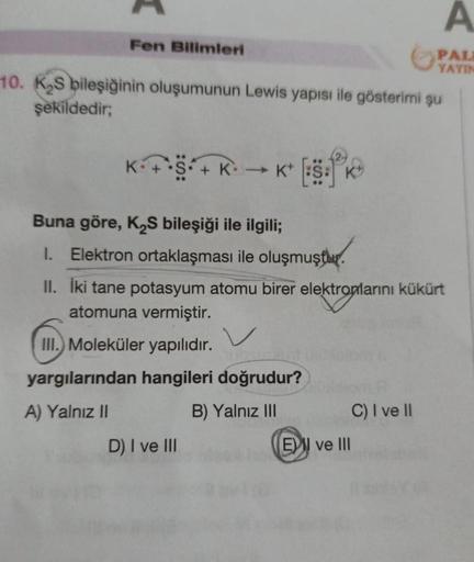 Fen Bilimleri
10. K₂S bileşiğinin oluşumunun Lewis yapısı ile gösterimi şu
şekildedir;
K•+•S• + K
→K+
Buna göre, K₂S bileşiği ile ilgili;
I. Elektron ortaklaşması ile oluşmuştur.
D) I ve III
II. İki tane potasyum atomu birer elektronlarını kükürt
atomuna v