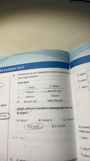 EB KAZANIM TESTİ
genel
I ve II
8. Fonksiyonel gruplu bileşiklerin bazıları arasında hid-1.
Herojen bağı oluşabilir.
Buna göre;
I.
9.
II.
III.
1. bileşik
Aseton
Metanol
Etanoik asit
A) Yalnız I
Le Re
bileşik çiftlerinin hangileri arasında hidrojen ba-
ğı ol