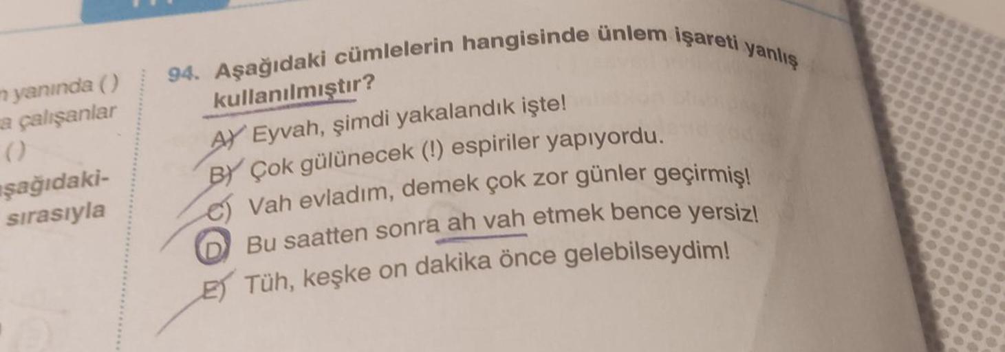 n yanında ()
a çalışanlar
()
şağıdaki-
sırasıyla
94. Aşağıdaki cümlelerin hangisinde ünlem işareti yanlış
kullanılmıştır?
AY Eyvah, şimdi yakalandık işte!
BY Çok gülünecek (!) espiriler yapıyordu.
Vah evladım, demek çok zor günler geçirmiş!
Bu saatten sonr