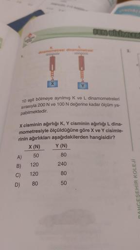 A)
K
dinamometresi dinamometrest
B)
C)
ETX
10 eşit bölmeye ayrılmış K ve L dinamometreleri
sırasıyla 200 N ve 100 N değerine kadar ölçüm ya-
pabilmektedir.
D)
X cisminin ağırlığı K, Y cisminin ağırlığı L dina-
mometresiyle ölçüldüğüne göre X ve Y cisimle-