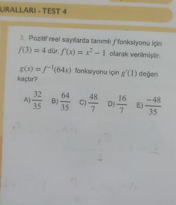 URALLARI TEST 4
3. Pozitif reel sayılarda tanımlı ffonksiyonu için
f(3) = 4 dür. f'(x) = x² - 1 olarak verilmiştir.
g(x) = f-¹(64x) fonksiyonu için g'(1) değeri
kaçtır?
A)
32
35
B)
64
35
94-989
C) -
16
D)
D) 7
-48
E) -
35