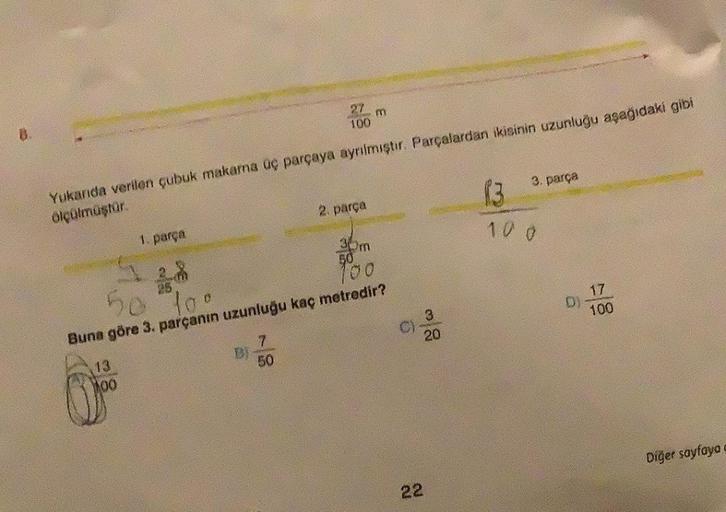 B.
1. parça
13
100
27
100
Yukarıda verilen çubuk makarna üç parçaya ayrılmıştır. Parçalardan ikisinin uzunluğu aşağıdaki gibi
ölçülmüştür.
DI
7
50
m
2. parça
50
To
Buna göre 3. parçanın uzunluğu kaç metredir?
30m
50
100
9
3
20
3. parça
22
1:3
10.0
D)
17
10