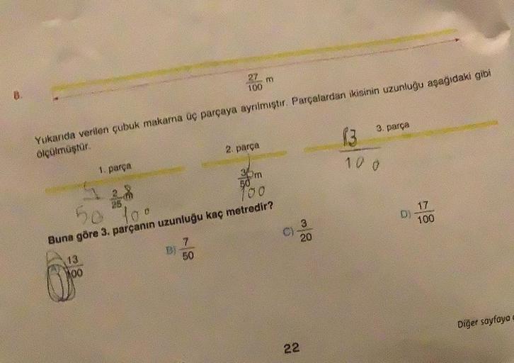 B.
1. parça
13
100
27
100
Yukarıda verilen çubuk makarna üç parçaya ayrılmıştır. Parçalardan ikisinin uzunluğu aşağıdaki gibi
ölçülmüştür.
DI
7
50
m
2. parça
50
To
Buna göre 3. parçanın uzunluğu kaç metredir?
30m
50
100
9
3
20
3. parça
22
1:3
10.0
D)
17
10