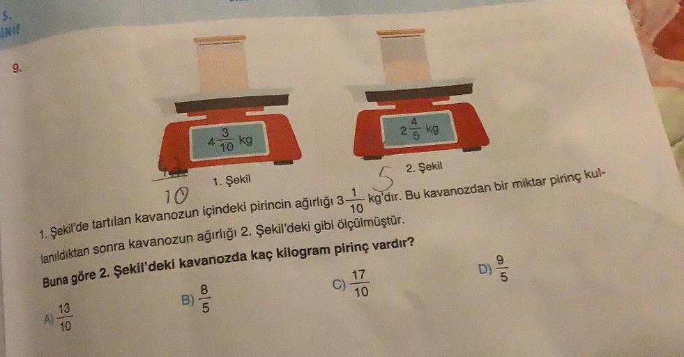 5.
9.
4
13
A)
10
8
C
kg
1. Şekil
10
5
1. Şekil'de tartılan kavanozun içindeki pirincin ağırlığı 3 kg'dır. Bu kavanozdan bir miktar pirinç kul-
10
lanıldıktan sonra kavanozun ağırlığı 2. Şekil'deki gibi ölçülmüştür.
Buna göre 2. Şekil'deki kavanozda kaç kil