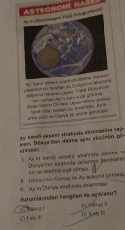 ASTRONOMI HAB
Ay'in Görünmeyen Yüzü Fotografiande
Ay, kendi akseni etrafında dönme hareketi
yaparken bir taraftan da Dünya'nın etrafında
dolanma hareketi yapar. Fakat Dünya'dan
her zaman Ay'in aynı yüzü görünür.
Deep Space Climate Observatory uydusu
tarafından çekilen bu fotoğrafta. Ay'ın
arka yüzü ve Dünya bir arada görülüyor.
Ay kendi ekseni etrafında dönmesine rağ-
men, Dünya'dan daima aynı yüzünün gö-
rülmesi;
1. Ay'ın kendi ekseni etrafında dönme ve
Dünya'nın etrafında dolanma hareketleri
nin sürelerinin eşit olması,
II. Dünya'nın Güneş ile Ay arasına girmesi
III. Ay'ın Dünya etrafında dolanması
durumlarından hangileri ile açıklanır?
BLYalnız II
ADValnız 1
C) Ive Ill
D) ILve III