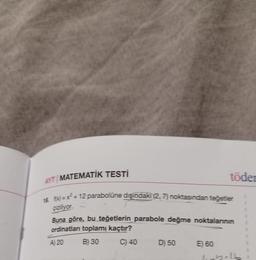 AYT MATEMATİK TESTİ
18 fx)=x²-12 parabolüne dışındaki (2, 7) noktasından teğetler
piziliyor.
Buna göre, bu teğetlerin parabole değme noktalarının
ordinatları toplamı kaçtır?
A) 20
B) 30
C) 40
D) 50
töder
E) 60
lixta16