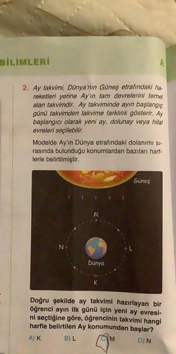 BİLİMLERİ
2. Ay takvimi, Dünya'nın Güneş etrafındaki ha-
reketleri yerine Ay'ın tam devrelerini temel
alan takvimdir. Ay takviminde ayın başlangıç
günü takvimden takvime farklılık gösterir. Ay
başlangıcı olarak yeni ay, dolunay veya hilal
evreleri seçilebilir.
Modelde Ay'ın Dünya etrafındaki dolanımı sı-
rasında bulunduğu konumlardan bazıları harf-
lerle belirtilmiştir.
N
M
Dünya
A
K
Güneş
Doğru şekilde ay takvimi hazırlayan bir
öğrenci ayın ilk günü için yeni ay evresi-
ni seçtiğine göre, öğrencinin takvimi hangi
harfle belirtilen Ay konumundan başlar?
A) K
B) L
M
D) N