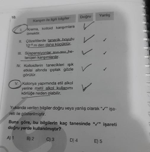 10.
Kanşım ile ilgili bilgiler
Krema, kolloid karışımlara
örnektir.
II. Çözeltilerde tanecik boyutu
10-9 m den daha küçüktür.
III. Süspansiyonlar Sivi-sivi_he-
terojen karışımlardır.
IV. Kolloidlerin tanecikleri ışık
etkisi altında çıplak gözle
görülür.
V.