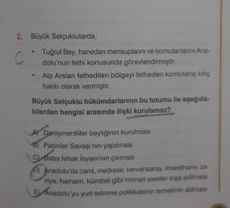 2. Büyük Selçuklularda,
C
●
0
Tuğrul Bey, hanedan mensuplarını ve komutanlarını Ana-
dolu'nun fethi konusunda görevlendirmiştir.
Alp Arslan fethedilen bölgeyi fetheden komutana kılıç
hakkı olarak vermiştir.
Büyük Selçuklu hükümdarlarının bu tutumu ile aşağıda-
kilerden hangisi arasında ilişki kurulamaz?
A Danişmentliler beyliğinin kurulması
B) Pasinler Savaşı'nın yapılması
C) Baba İshak İsyanı'nın çıkması
D) Anadolu'da cami, medrese, kervansaray, imarethane, za-
viye, hamam, kümbet gibi mimari eserler inşa edilmesi
E Anadolu'yu yurt edinme politikasının temelinin atılması